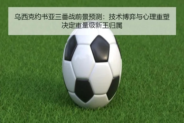 乌西克约书亚三番战前景预测：技术博弈与心理重塑决定重量级新王归属